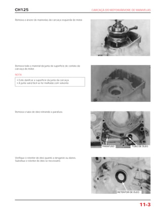 CH125 CARCAÇA DO MOTOR/ÁRVORE DE MANIVELAS
11-3
Remova a árvore de manivelas da carcaça esquerda do motor.
Remova todo o material da junta da superfície de contato da
carcaça do motor.
NOTA
• Evite danifcar a superfície da junta da carcaça.
• A junta sairá fácil se for molhada com solvente.
Remova o tubo de óleo retirando o parafuso.
Verifique o retentor de óleo quanto a desgaste ou danos.
Substitua o retentor de óleo se necessário.
PARAFUSO TUBO DE ÓLEO
RETENTOR DE ÓLEO
 
