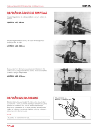 CH125
11-4
INSPEÇÃO DA ÁRVORE DE MANIVELAS
Meça a folga lateral da cabeça da biela com um cálibre de
lâminas.
LIMITE DE USO: 0,6 mm
Meça a folga radial da cabeça da biela em dois pontos
perpendicular ao eixo.
LIMITE DE USO: 0,05 mm
Coloque a árvore de manivelas sobre dois blocos em V e
verifique o seu empenamento nos pontos mostrados na foto,
usando o relógio comparador.
LIMITE DE USO: 0,10 mm.
INSPEÇÃO DOS ROLAMENTOS
Gire os rolamentos com dedo. Os rolamentos devem girar
suavemente e silenciosamente. Verifique também se a pista
externa do rolamento está fixa na árvore de manivelas.
Remova os rolamentos se as pistas internas apresentarem
ruídos ou estiverem presos ou as pistas externas estiverem
soltas na árvore de manivelas.
NOTA
Substitua os rolamentos em par.
CARCAÇA DO MOTOR/ÁRVORE DE MANIVELAS
ROLAMENTOS DA
ÁRVORE DE MANIVELAS
 