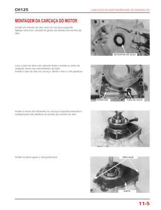 CH125 CARCAÇA DO MOTOR/ÁRVORE DE MANIVELAS
11-5
MONTAGEM DA CARCAÇA DO MOTOR
Instale um retentor de óleo novo na carcaça esquerda.
Aplique uma leve camada de graxa nas bordas do retentor de
óleo.
Lave o tubo de óleo com solvente limpo e instale os anéis de
vedação novos nas extremidades do tubo.
Instale o tubo de óleo na carcaça direita e fixe-o com parafuso.
Instale a árvore de manivelas na carcaça esquerda tomando o
cuidado para não danificar as bordas do retentor de óleo.
Instale os pinos guias e uma junta nova.
RETENTOR DE ÓLEO
PARAFUSO TUBO DE ÓLEO
PINO GUIA
JUNTA
 
