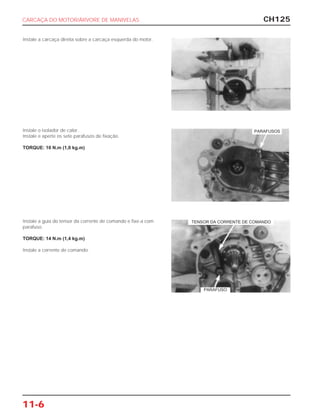 CH125
11-6
Instale a carcaça direita sobre a carcaça esquerda do motor.
Instale o isolador de calor.
Instale e aperte os sete parafusos de fixação.
TORQUE: 10 N.m (1,0 kg.m)
Instale a guia do tensor da corrente de comando e fixe-a com
parafuso.
TORQUE: 14 N.m (1,4 kg.m)
Instale a corrente de comando.
CARCAÇA DO MOTOR/ÁRVORE DE MANIVELAS
PARAFUSOS
TENSOR DA CORRENTE DE COMANDO
PARAFUSO
 