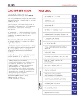 TAMPAS DO CHASSI
CH125 INFORMAÇÕES GERAIS
COMO USAR ESTE MANUAL
Este manual de serviços descreve os
procedimentos de serviços do modelo CH125.
Siga as recomendações da tabela de manutenção
(Capítulo 3) para que o veículo esteja em perfeitas
condições de uso.
Efetuar a primeira revisão indicada na tabela de
manutenção é muito importante. Ela compensa o
desgaste inicial que ocorre no período de
amaciamento.
Os capítulos de 1 a 3 descrevem a motocicleta em
geral e os capítulos 4 a 17 descrevem as partes da
motocicleta, agrupadas de acordo com a
localização.
Procure o capítulo desejado através desta página,
em seguida veja o índice específico na primeira
página desse capítulo.
A maioria dos capítulos iniciam com uma ilustração
do conjunto ou sistema, informações de serviço e
diagnose de defeitos do capítulo. As páginas
subsequentes descrevem os procedimentos
detalhados.
Se você não souber a causa do problema , veja o
capítulo 18 DIAGNOSE DE DEFEITOS.
HTA INDÚSTRIA E COMÉRCIO LTDA.
Departamento de Serviços
Setor de Publicações Técnicas
Todas as informações, ilustrações e
especificações incluídas nesta publicação são
baseadas nas informações mais recentes
disponíveis sobre o produto no momento de
aprovar a impressão. A HTA Indústria e
Comércio Ltda. reserva o direito de alterar as
características do veículo a qualquer momento
sem aviso prévio, sem que por isso incorra em
obrigações de qualquer espécie.
ÍNDICE GERAL
INFORMAÇÕES GERAIS 1
LUBRIFICAÇÃO 2
MANUTENÇÃO 3
SISTEMA DE ALIMENTAÇÃO 4
REMOÇÃO/INSTALAÇÃO DO MOTOR 5
CABEÇOTE/VÁLVULAS 6
CILINDRO/PISTÃO 7
POLIA MOTRIZ/EMBREAGEM/POLIA
MOVIDA 8
REDUÇÃO FINAL 9
ALTERNADOR/EMBREAGEM DE PARTIDA 10
CARCAÇA DO MOTOR/ÁRVORE
DE MANIVELAS 11
SISTEMA DE ARREFECIMENTO 12
13
COLUNA DE DIREÇÃO/RODA
DIANTEIRA/FREIO/SUSPENSÃO 14
RODA TRASEIRA/FREIO/SUSPENSÃO 15
EQUIPAMENTO ELÉTRICO 16
DIAGRAMA ELÉTRICO 17
DIAGNOSE DE DEFEITOS
SISTEMA
ELÉTRICO
CHASSIMOTOR
18
 