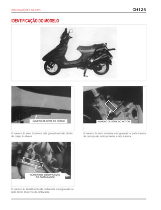 CH125INFORMAÇÕES GERAIS
IDENTIFICAÇÃO DO MODELO
O número de série do chassi está gravado no lado direito
do corpo do chassi.
O número de série do motor está gravado na parte traseira
da carcaça do motor próximo a roda traseira.
O número de identificação do carburador está gravado no
lado direito do corpo do carburador.
NÚMERO DE SÉRIE DO CHASSI NÚMERO DE SÉRIE DO MOTOR
NÚMERO DE IDENTIFICAÇÃO
DO CARBURADOR
 