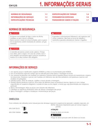 SIMBOLOGIA
Estes símbolos são utilizados neste manual para dar destaque especial à seqüência de operação, cuidados especiais, etc.
NOTA: Indicações importantes para um serviço seguro e
perfeito.
APLICAR ÓLEO:
ATENÇÃO
Perigo de danos ao veículo.APLICAR GRAXA:
c
Perigo de danos pessoais além de danos ao veículo.
CH125 1. INFORMAÇÕES GERAIS
NORMAS DE SEGURANÇA 1-1
INFORMAÇÕES DE SERVIÇO 1-1
ESPECIFICAÇÕES TÉCNICAS 1-2
ESPECIFICAÇÕES DE TORQUE 1-4
FERRAMENTAS ESPECIAIS 1-6
PASSAGEM DE CABOS E FIAÇÃO 1-7
NORMAS DE SEGURANÇA
c
c
c
A gasolina é extremamente inflamável e até explosiva sob
certas condições. Não fume no local de trabalho e
mantenha a gasolina afastada de chamas e fagulhas.
O eletrólito da bateria contém ácido sulfúrico. Proteja
seus olhos, pele e roupas. Em caso de contato, lave a
área atingida com bastante água e procure assistência
médica se os olhos tenham sido atingidos.
Se houver necessidade de ligar o motor na oficina,
certifique-se que o local é ventilado.
Nunca acione o motor em áreas fechadas, pois os gases
do escapamento contêm monóxido de carbono, um gás
venenoso.
INFORMAÇÕES DE SERVIÇO
1. Use apenas peças e lubrificantes originais HONDA ou então os recomendados pela HONDA.
2. Use as ferramentas especiais sempre que for indicado para evitar danos e montagem incorreta.
3. Use somente ferramentas com medidas em milímetros (sistema métrico) quando efetuar serviços de manutenção e reparos
na motocicleta. Parafusos e porcas com medidas em milímetros não são intercambiáveis com parafusos e porcas com
medidas em polegadas.
4. Substitua juntas, anéis de vedação, cupilhas e travas durante a montagem.
5. Quando apertar parafusos e porcas, inicie pelos de diâmetro maior ou parafusos internos. Aperte-os com o torque
especificado em seqüência diagonal e cruzada em duas ou três etapas, a menos que seja determinada uma seqüência
particular.
6. Após a desmontagem, limpe as peças com solvente não inflamável.
7. Lubrifique as superfícies deslizantes antes de efetuar a montagem das peças.
8. Após a montagem, verifique a instalação e movimentação das peças.
1-1
1
ÓLEO
GRAXA
 