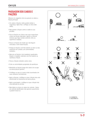 CH125 INFORMAÇÕES GERAIS
1-7
PASSAGEM DOS CABOS E
FIAÇÕES
Observe os seguintes ítens ao passar os cabos e
fiação principal.
• Os cabos e fiações soltos podem afetar a
segurança. Após fixar, verifique se não estão
soltos.
• Não deslize a fiação contra a solda ou sua
presilha.
• Fixe as fiações no chassi com suas respectivas
cintas nos locais indicados. Aperte a cinta de
maneira que haja contato somente entre as
superfícies isoladas.
• Passe as fiações de modo que não fiquem
esticadas e nem muito frouxas.
• Proteja as fiações com fita isolante ou tubo se elas
estiverem em contato com extremidades
cortantes.
• Não use as fiações com isoladores quebrados.
Repare o isolador cobrindo com fita isolante ou
substitua a fiação.
• Passe a fiação evitando cantos vivos.
• Evite as extremidades projetadas de parafusos.
• Mantenha as fiações longe dos tubos de escape
ou outras peças quentes.
• Certifique-se que os coxins estão assentados em
suas ranhuras corretamente.
• Após a fixação, certifique-se que a fiação não está
interferindo no movimento de outras peças.
• Após a passagem, certifique-se que a fiação não
está dobrada ou torcida.
• Não dobre ou torça os cabos de controle. Cabos
de controle danificados não operará suavemente
e podem travar-se.
O: CORRETO
X: INCORRETO
 