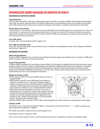 SHADOW 750                                                                          SISTEMA DE ALIMENTAÇÃO (PGM-FI)



INFORMAÇÕES SOBRE DIAGNOSE DE DEFEITOS DO PGM-FI
DIAGNOSE DE DEFEITOS GERAIS

Falha Intermitente
O termo “falha intermitente” indica que o sistema pode possuir uma falha, no entanto, esta falha não se apresenta neste instante.
Caso o MIL não acenda, inspecione todos os conectores relacionados e circuitos afetados quanto a mau-contato ou pinos soltos.
Caso o MIL estivesse anteriormente aceso e apresenta-se apagado neste instante, o problema original pode ser intermitente.

Circuito aberto e Curto-circuito
“Circuito aberto” e “curto-circuito” são termos comuns em eletricidade. Circuito aberto pode ser um rompimento em um fio ou em
uma conexão. Um curto-circuito é uma conexão acidental de um fio ao terra ou a outro fio. Em eletrônica simples, isto significa,
basicamente, que algo não funcionará da forma correta. Utilizando o ECM, isto pode significar que alguns itens funcionarão, mas
não realmente da forma que deveriam.

Caso o MIL acenda
Consulte o item “Leituras de Saída do DTC” (página 5-13)

Caso o MIL não permaneça aceso
Caso o MIL não permaneça aceso, mas ainda assim houver um problema de dirigibilidade, execute o item “Diagnose de Defeitos
dos Sintomas” (página 5-5).

DESCRIÇÃO DO SISTEMA

Sistema de Auto-Diagnose
O sistema PGM-FI é equipado com um sistema de auto-diagnose. Quando alguma anormalidade ocorrer no sistema, o ECM aciona
o MIL e armazena o DTC em sua memória temporária.

Função A Prova de Falhas
O sistema PGM-FI é equipado com uma função a prova de falhas, a fim de garantir condições mínimas de funcionamento, mesmo
se algum problema ocorrer no sistema. Quando qualquer anormalidade é detectada pela função de auto-diagnose, a capacidade
de funcionamento é mantida graças aos valores pré-especificados no mapa do programa de simulação. No entanto, quando
qualquer anormalidade for detectada nos injetores ou no sensor CKP, a função a prova de falhas interrompe automaticamente o
funcionamento do motor a fim de protegê-lo contra danos.

Modelo de Piscadas do MIL
• O DTC pode ser obtido da memória do ECM a partir do número de
  piscadas do MIL.
• O MIL indicará o atual DTC caso o ECM detecte um problema no
  presente, no instante em que o interruptor de ignição é ligado ou
  durante o funcionamento em marcha-lenta quando o cavalete lateral
  é abaixado. O MIL permanecerá aceso quando as rotações do motor
  forem superiores a 2.000 rpm ou se o cavalete lateral for recolhido.
• O MIL possui dois tipos de piscadas, uma longa e uma curta. A
  piscada longa dura 1,3 segundos, ao passo que a piscada curta dura
  0,5 segundo. Uma piscada longa equivale a dez piscadas curtas. Por
  exemplo, quando duas piscadas longas forem seguidas de cinco
  piscadas curtas, o código indicado pelo MIL é o 25 (duas piscadas                                        MIL
  longas = 20, adicionando 5 piscadas curtas).
• Quando o ECM armazenar mais de um DTC, o MIL os indicará piscando em ordem crescente, iniciando pelo de menor código.

Inspeção do MIL
No instante em que o interruptor de ignição for ligado e o interruptor do motor posicionado em “   ”, o MIL se acenderá por
alguns segundos e apagará em seguida.

• Se o MIL não acender, inspecione seu circuito (página 5-31).

Dê partida no motor e inspecione o MIL.

• Se o motor não der partida, acione o motor de partida por mais de 10 segundos e verifique a indicação do MIL.




                                                                                                                        5-13
 