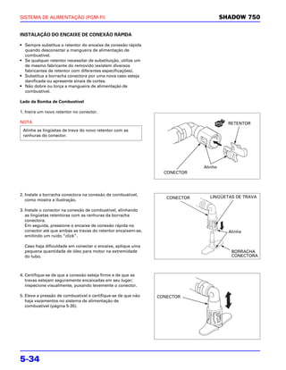 SISTEMA DE ALIMENTAÇÃO (PGM-FI)                                                        SHADOW 750


INSTALAÇÃO DO ENCAIXE DE CONEXÃO RÁPIDA

• Sempre substitua o retentor do encaixe de conexão rápida
  quando desconectar a mangueira de alimentação de
  combustível.
• Se qualquer retentor necessitar de substituição, utilize um
  de mesmo fabricante do removido (existem diversos
  fabricantes de retentor com diferentes especificações).
• Substitua a borracha conectora por uma nova caso esteja
  danificada ou apresente sinais de cortes.
• Não dobre ou torça a mangueira de alimentação de
  combustível.

Lado da Bomba de Combustível

1. Insira um novo retentor no conector.

NOTA                                                                                     RETENTOR
 Alinhe as lingüetas de trava do novo retentor com as
 ranhuras do conector.




                                                                              Alinhe
                                                                  CONECTOR




2. Instale a borracha conectora na conexão de combustível,
                                                                   CONECTOR     LINGÜETAS DE TRAVA
   como mostra a ilustração.

3. Instale o conector na conexão de combustível, alinhando
   as lingüetas retentoras com as ranhuras da borracha
   conectora.
   Em seguida, pressione o encaixe de conexão rápida no
   conector até que ambas as travas do retentor encaixem-se,                             Alinhe
   emitindo um ruído “click”.

  Caso haja dificuldade em conectar o encaixe, aplique uma
  pequena quantidade de óleo para motor na extremidade                                    BORRACHA
  do tubo.                                                                                CONECTORA



4. Certifique-se de que a conexão esteja firme e de que as
   travas estejam seguramente encaixadas em seu lugar;
   inspecione visualmente, puxando levemente o conector.

5. Eleve a pressão de combustível e certifique-se de que não    CONECTOR
   haja vazamentos no sistema de alimentação de
   combustível (página 5-35).




5-34
 