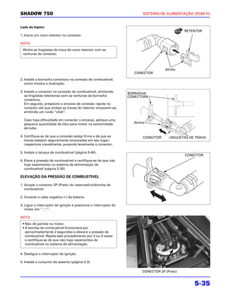 SHADOW 750                                                              SISTEMA DE ALIMENTAÇÃO (PGM-FI)


Lado do Injetor
                                                                                             RETENTOR
1. Insira um novo retentor no conector.

NOTA
 Alinhe as lingüetas de trava do novo retentor com as
 ranhuras do conector.



                                                                                   Alinhe
                                                                    CONECTOR
2. Instale a borracha conectora na conexão de combustível,
   como mostra a ilustração.

3. Instale o conector na conexão de combustível, alinhando
                                                                 BORRACHA
   as lingüetas retentoras com as ranhuras da borracha           CONECTORA
   conectora.
   Em seguida, pressione o encaixe de conexão rápida no
   conector até que ambas as travas do retentor encaixem-se,
   emitindo um ruído “click”.

  Caso haja dificuldade em conectar o encaixe, aplique uma
  pequena quantidade de óleo para motor na extremidade             Alinhe
  do tubo.

4. Certifique-se de que a conexão esteja firme e de que as              CONECTOR     LINGÜETAS DE TRAVA
   travas estejam seguramente encaixadas em seu lugar;
   inspecione visualmente, puxando levemente o conector.

5. Instale o tanque de combustível (página 5-40).
                                                                                             CONECTOR
6. Eleve a pressão de combustível e certifique-se de que não
   haja vazamentos no sistema de alimentação de
   combustível (página 5-35).

ELEVAÇÃO DA PRESSÃO DE COMBUSTIVEL

1. Acople o conector 2P (Preto) do reservatório/bomba de
   combustível.

2. Conecte o cabo negativo (-) da bateria.

3. Ligue o interruptor de ignição e posicione o interruptor do
   motor em “ ”.

NOTA
 • Não dê partida no motor.
 • A bomba de combustível funcionará por
   aproximadamente 2 segundos e elevará a pressão de
   combustível. Repita este procedimento por 2 ou 3 vezes
   e certifique-se de que não haja vazamentos de
   combustível no sistema de alimentação.

4. Desligue o interruptor de ignição.

5. Instale o conjunto do assento (página 2-3).

                                                                       CONECTOR 2P (Preto)


                                                                                                 5-35
 