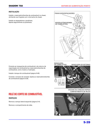 SHADOW 750                                                            SISTEMA DE ALIMENTAÇÃO (PGM-FI)


INSTALAÇÃO
                                                            PARAFUSOS/ESPAÇADORES
Instale o reservatório/bomba de combustível no chassi,
alinhando sua lingüeta com a borracha do chassi.

Instale os espaçadores e parafusos.
Aperte seguramente os parafusos.                             RESERVATÓRIO/BOMBA
                                                             DE COMBUSTÍVEL




                                                                                         Alinhe


                                                            MANGUEIRA
                                                            DE COMBUSTÍVEL       MANGUEIRA DE RETORNO
Conecte as mangueiras de combustível e de retorno de
vaporização de combustível ao reservatório/bomba de
combustível, como mostra a ilustração.

Instale o tanque de combustível (página 5-40).

Conecte o encaixe de conexão rápida ao reservatório/bomba   (Dianteira)
de combustível (página 5-34).



                                                                  5 – 8 mm


                                                                             ENCAIXE DE CONEXÃO RÁPIDA
                                                                               COMPARTIMENTO DE RELÉS

RELÉ DE CORTE DE COMBUSTÍVEL
INSPEÇÃO

Remova a tampa lateral esquerda (página 2-4).

Remova o compartimento de relés.




                                                                                                  5-39
 