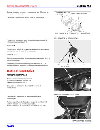 SISTEMA DE ALIMENTAÇÃO (PGM-FI)                                                          SHADOW 750

Solte as lingüetas e remova o conector do relé (Marrom) do       COMPARTIMENTO
compartimento de relés.                                          DE RELÉS         CONECTOR (Marrom)

Desacople o conector do relé de corte de combustível.




                                                                RELÉ DE CORTE DE COMBUSTÍVEL   LINGÜETAS


                                                               RELÉ DE CORTE DE COMBUSTÍVEL
Conecte um ohmímetro entre os terminais do conector do
relé de corte de combustível.

Conexão: A – B

Conecte uma bateria de 12 V entre os seguintes terminais do
conector do relé de corte de combustível.

Conexão: C – D

Deve haver continuidade somente enquanto a bateria de 12 V
estiver conectada.

Se não houver continuidade enquanto a bateria de 12 V
                                                                    A        B       D           C
estiver conectada, substitua o relé de corte de combustível.
                                                                    CONECTORES


TANQUE DE COMBUSTÍVEL
REMOÇÃO/INSTALAÇÃO

Remova os seguintes componentes:
– Conjunto do assento (página 2-3)
– Velocímetro (página 20-12)

Desacople os conectores do sensor de reserva de
combustível.



                                                               PARAFUSO/ARRUELA/ESPAÇADOR
Desconecte a mangueira de respiro do tanque de
combustível.

Remova o parafuso de fixação do tanque de combustível,
juntamente com sua arruela e espaçador.
Remova o tanque de combustível, movendo-o para trás.




                                                                                    MANGUEIRA DE RESPIRO


5-40
 