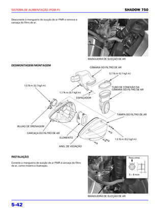 SISTEMA DE ALIMENTAÇÃO (PGM-FI)                                                           SHADOW 750

Desconecte a mangueira de sucção de ar PAIR e remova a
carcaça do filtro de ar.




                                                               MANGUEIRA DE SUCÇÃO DE AR

DESMONTAGEM/MONTAGEM
                                                                CÂMARA DO FILTRO DE AR

                                                                             0,7 N.m (0,1 kgf.m)




           1,0 N.m (0,1 kgf.m)
                                                                               TUBO DE CONEXÃO DA
                                                                               CÂMARA DO FILTRO DE AR
                                         1,1 N.m (0,1 kgf.m)

                                                        ESPAÇADOR




                                                                                   TAMPA DO FILTRO DE AR



     BUJÃO DE DRENAGEM

             CARCAÇA DO FILTRO DE AR
                                                                                        ·
                                         ELEMENTO
                                                                                  1,5 N.m (0,2 kgf.m)

                                         ANEL DE VEDAÇÃO



INSTALAÇÃO                                                                                    Para cima

Conecte a mangueira de sucção de ar PAIR à carcaça do filtro
de ar, como mostra a ilustração.


                                                                                              5 – 8 mm




                                                               MANGUEIRA DE SUCÇÃO DE AR


5-42
 