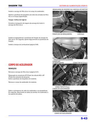 SHADOW 750                                                             SISTEMA DE ALIMENTAÇÃO (PGM-FI)

                                                               MANGUEIRA DE RESPIRO DA CARCAÇA DO MOTOR
Instale a carcaça do filtro de ar no corpo do acelerador.

Aperte o parafuso da braçadeira do tubo de conexão do filtro
de ar no torque especificado.

Torque: 1,0 N.m (0,1 kgf.m)

Conecte a mangueira de respiro da carcaça do motor à
carcaça do filtro de ar.




                                                               PARAFUSO DA BRAÇADEIRA       CARCAÇA

Instale os espaçadores e parafusos de fixação da carcaça do
filtro de ar. Em seguida, aperte seguramente os parafusos de
fixação.

Instale o tanque de combustível (página 5-40).




                                                                PARAFUSOS/ESPAÇADORES
                                                               PARAFUSO
                                                               DA BRAÇADEIRA          CONECTOR 4P (Preto)
CORPO DO ACELERADOR
REMOÇÃO

Remova a carcaça do filtro de ar (página 5-41).

Desacople os conectores 4P (Preto) da válvula IAC e 5P
(Preto) do conjunto de sensores.
Solte o parafuso da braçadeira do isolante.

Remova o corpo do acelerador do isolante.


                                                                  CONECTOR 5P (Preto)
                                                               CABOS DO ACELERADOR
Solte a contraporca do cabo do acelerador e os ajustadores.
Em seguida, desconecte os cabos do tambor do acelerador e
do suporte de cabos.




                                                                 CORPO DO ACELERADOR


                                                                                                 5-43
 