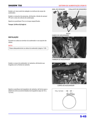 SHADOW 750                                                            SISTEMA DE ALIMENTAÇÃO (PGM-FI)

                                                              ANEL DE VEDAÇÃO            CONJUNTO DE SENSORES
Instale um novo anel de vedação na ranhura do corpo do
acelerador.

Instale o conjunto de sensores, alinhando a fenda do sensor
TP com o eixo da válvula de aceleração.

Aperte os parafusos Torx no torque especificado.

Torque: 3,4 N.m (0,3 kgf.m)




                                                                              Alinhe
                                                              CABOS DO ACELERADOR
INSTALAÇÃO

Conecte os cabos ao tambor do acelerador e ao suporte de
cabos.

NOTA
 Passe adequadamente os cabos do acelerador (página 1-20).




                                                              TAMBOR DO ACELERADOR

Instale o corpo do acelerador no isolante, alinhando sua
lingüeta com a fenda do isolante.




                                                                                Alinhe




                                                                    CORPO DO ACELERADOR

Aperte o parafuso da braçadeira do isolante, de forma que a
distância entre as extremidades da braçadeira seja de 7,5 ±      7,5 ± 1,0 mm
1,0 mm.




                                                                                                     5-45
 