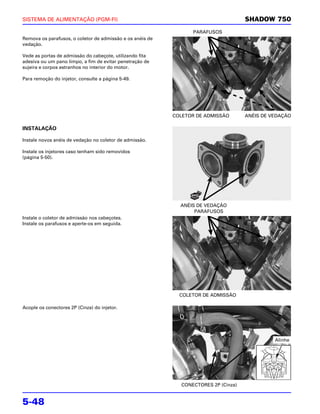 SISTEMA DE ALIMENTAÇÃO (PGM-FI)                                                      SHADOW 750
                                                                 PARAFUSOS
Remova os parafusos, o coletor de admissão e os anéis de
vedação.

Vede as portas de admissão do cabeçote, utilizando fita
adesiva ou um pano limpo, a fim de evitar penetração de
sujeira e corpos estranhos no interior do motor.

Para remoção do injetor, consulte a página 5-49.




                                                           COLETOR DE ADMISSÃO       ANÉIS DE VEDAÇÃO

INSTALAÇÃO

Instale novos anéis de vedação no coletor de admissão.

Instale os injetores caso tenham sido removidos
(página 5-50).




                                                             ANÉIS DE VEDAÇÃO
                                                                  PARAFUSOS
Instale o coletor de admissão nos cabeçotes.
Instale os parafusos e aperte-os em seguida.




                                                             COLETOR DE ADMISSÃO

Acople os conectores 2P (Cinza) do injetor.




                                                                                               Alinhe




                                                             CONECTORES 2P (Cinza)


5-48
 