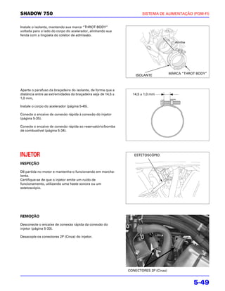 SHADOW 750                                                            SISTEMA DE ALIMENTAÇÃO (PGM-FI)


Instale o isolante, mantendo sua marca “THROT BODY”
voltada para o lado do corpo do acelerador, alinhando sua
fenda com a lingüeta do coletor de admissão.

                                                                                          Alinhe




                                                                                       MARCA “THROT BODY”
                                                                   ISOLANTE



Aperte o parafuso da braçadeira do isolante, de forma que a
distância entre as extremidades da braçadeira seja de 14,5 ±     14,5 ± 1,0 mm
1,0 mm,

Instale o corpo do acelerador (página 5-45).

Conecte o encaixe de conexão rápida à conexão do injetor
(página 5-35).

Conecte o encaixe de conexão rápida ao reservatório/bomba
de combustível (página 5-34).




INJETOR                                                           ESTETOSCÓPIO

INSPEÇÃO

Dê partida no motor e mantenha-o funcionando em marcha-
lenta.
Certifique-se de que o injetor emite um ruído de
funcionamento, utilizando uma haste sonora ou um
estetoscópio.




REMOÇÃO

Desconecte o encaixe de conexão rápida da conexão do
injetor (página 5-33).

Desacople os conectores 2P (Cinza) do injetor.




                                                               CONECTORES 2P (Cinza)


                                                                                                   5-49
 