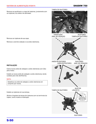 SISTEMA DE ALIMENTAÇÃO (PGM-FI)                                                           SHADOW 750
                                                              TAMPA DE INJETORES
Remova os parafusos e a capa de injetores, juntamente com
os injetores, do coletor de admissão.




                                                                PARAFUSOS                      INJETORES
                                                              ANEL DE VEDAÇÃO           TAMPA DE INJETORES
Remova os injetores de sua capa.

Remova o anel de vedacão e os anéis retentores.




                                                              ANÉIS RETENTORES             INJETORES
                                                                     ANÉIS RETENTORES     ANEL DE VEDAÇÃO
INSTALAÇÃO

Cubra novos anéis de vedação e anéis retentores com óleo
para motor.

Instale os novos anéis de vedação e anéis retentores, tendo
cuidado para não danificá-los.

NOTA
 Substitua os anéis de vedação e anéis retentores em
 conjunto por novos.


                                                                                           INJETOR
                                                              TAMPA DE INJETORES        LINGÜETA
Instale os injetores em sua tampa.

Alinhe a lingüeta da tampa de injetores com os terminais do
injetor, como mostra a ilustração.




                                                                                          INJETORES


5-50
 