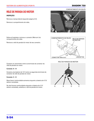 SISTEMA DE ALIMENTAÇÃO (PGM-FI)                                                            SHADOW 750
                                                                                  COMPARTIMENTO DE RELÉS

RELÉ DE PARADA DO MOTOR
INSPEÇÃO

Remova a tampa lateral esquerda (página 2-4).

Remova o compartimento de relés.




Solte as lingüetas e remova o conector (Marrom) do            COMPARTIMENTO DE RELÉS
compartimento de relés.                                                                    RELÉ DE PARADA
                                                                                           DO MOTOR
Remova o relé de parada do motor de seu conector.




                                                              CONECTOR (Marrom)                LINGÜETAS


                                                                     RELÉ DE PARADA DO MOTOR
Conecte um ohmímetro entre os terminais do conector do
relé de parada do motor.

Conexão: A – B

Conecte uma bateria de 12 V entre os seguintes terminais do
conector do relé de parada do motor.

Conexão: C – D

Deve haver continuidade somente enquanto a bateria de 12 V
estiver conectada.

Se não houver continuidade enquanto a bateria de 12 V
                                                                 A         B           D          C
estiver conectada, substitua o relé de parada do motor.




5-54
 