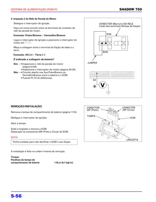 SISTEMA DE ALIMENTAÇÃO (PGM-FI)                                                             SHADOW 750

4. Inspeção 2 do Relé de Parada do Motor

  Desligue o interruptor de ignição.                                      CONECTOR (Marrom) DO RELÉ
                                                                          (Lado dos terminais fêmeas da fiação)
  Faça um curto-circuito entre os terminais do conector do
  relé de parada do motor.
                                                                                 R/W
  Conexão: Preto/Branco – Vermelho/Branco

  Ligue o interruptor de ignição e posicione o interruptor do
  motor em “ ”.

  Meça a voltagem entre o terminal da fiação de teste e o
  terra.
                                                                              Bl/W
  Conexão: A4 (+) – Terra (–)

  É indicada a voltagem da bateria?
  Sim – • Inspecione o relé de parada do motor                  JUMPER
          (página 5-54).
        • Inspecione o interruptor do motor (página 20-20).
  Não – • Circuito aberto nos fios Preto/Branco ou
          Vermelho/Branco entre a bateria e o ECM.
        • Fusível FI (15 A) defeituoso.
                                                                     A4




REMOÇÃO/INSTALAÇÃO                                              CONECTOR                      CONECTOR
                                                                33P (Preto)                   33P (Cinza)
Remova a tampa do compartimento da bateria (página 17-6).
                                                                TAMPA
Desligue o interruptor de ignição.                                                                   ECM

Abra a tampa.

Solte a lingüeta e remova o ECM.
Desacople os conectores 33P (Preto e Cinza) do ECM.

NOTA
                                                                                                  LINGÜETA
 Tenha cuidado para não danificar o ECM e sua fiação.



A instalação é feita na ordem inversa da remoção.

Torque:
Parafuso da tampa do
compartimento da bateria                1 N.m (0,1 kgf.m)




5-56
 