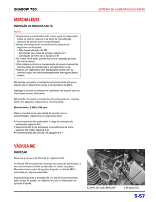 SHADOW 750                                                             SISTEMA DE ALIMENTAÇÃO (PGM-FI)



MARCHA-LENTA
INSPEÇÃO DA MARCHA-LENTA

NOTA
 • Inspecione a marcha-lenta do motor após ter executado
   todos os outros reparos e os itens de manutenção
   estarem de acordo com a especificação.
 • Antes de inspecionar a marcha-lenta, execute as
   seguintes verificações:
   – Não haja indicação do MIL
   – Condições das velas de ignição (página 3-7)
   – Condições do filtro de ar (página 3-6)
 • O motor deve estar quente para uma inspeção precisa
   da marcha-lenta
 • Este sistema elimina a necessidade de ajuste manual da
   marcha-lenta se comparado a versões anteriores.
 • Utilize um tacômetro com graduações de 50 rpm ou
   inferior, capaz de indicar precisamente alterações dessa
   ordem.

Dê partida no motor e mantenha-o funcionando até que o
líquido de arrefecimento atinja a temperatura de 80°C.

Desligue o motor e conecte um tacômetro de acordo com as
instruções de seu fabricante.

Dê partida no motor e mantenha-o funcionando em marcha-
lenta. Em seguida, inspecione a marcha-lenta.

Marcha-lenta: 1.200 ± 100 rpm

Caso a marcha-lenta não esteja de acordo com a
especificação, inspecione os seguintes itens:

• Funcionamento do acelerador e folga da manopla do
  acelerador (página 3-5)
• Vazamento de ar de admissão ou problemas na parte
  superior do motor (página 8-5)
• Funcionamento da válvula IAC (página 5-57)




VÁLVULA IAC
INSPEÇÃO

Remova a carcaça do filtro de ar (página 5-41).

A válvula IAC encontra-se instalada no corpo do acelerador, e
seu acionamento é feito através de um motor de passo.
Quando o interruptor de ignição é ligado, a válvula IAC é
acionada por alguns segundos.

Inspecione quanto a emissão de um bip de funcionamento
pelo motor de passo, no instante em que o interruptor de
ignição é ligado.
                                                                CORPO DO ACELERADOR    VÁLVULA IAC


                                                                                              5-57
 
