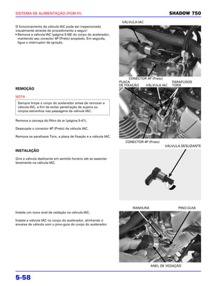 SISTEMA DE ALIMENTAÇÃO (PGM-FI)                                                             SHADOW 750
                                                                 VÁLVULA IAC
O funcionamento da válvula IAC pode ser inspecionado
visualmente através do procedimento a seguir:
• Remova a válvula IAC (página 5-58) do corpo do acelerador,
  mantendo seu conector 4P (Preto) acoplado. Em seguida,
  ligue o interruptor de ignição.




                                                                      CONECTOR 4P (Preto)
                                                                PLACA                       PARAFUSOS
                                                                DE FIXAÇÃO    VÁLVULA IAC   TORX
REMOÇÃO

NOTA
 Sempre limpe o corpo do acelerador antes de remover a
 válvula IAC, a fim de evitar penetração de sujeira ou
 corpos estranhos nas passagens da válvula IAC.

Remova a carcaça do filtro de ar (página 5-41).

Desacople o conector 4P (Preto) da válvula IAC.

Remova os parafusos Torx, a placa de fixação e a válvula IAC.
                                                                   CONECTOR 4P (Preto)
                                                                                         VÁLVULA DESLIZANTE
INSTALAÇÃO

Gire a válvula deslizante em sentido horário até se assentar
levemente na válvula IAC.




                                                                       RANHURA                 PINO-GUIA
Instale um novo anel de vedação na válvula IAC.

Instale a válvula IAC no corpo do acelerador, alinhando o
encaixe da válvula com o pino-guia do corpo do acelerador.




                                                                                 ANEL DE VEDAÇÃO


5-58
 