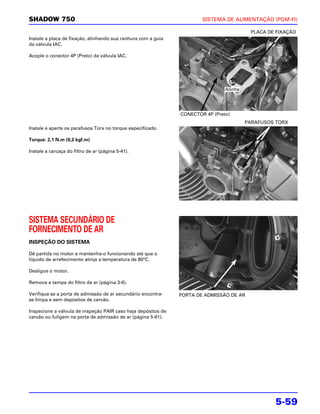 SHADOW 750                                                             SISTEMA DE ALIMENTAÇÃO (PGM-FI)

                                                                                          PLACA DE FIXAÇÃO
Instale a placa de fixação, alinhando sua ranhura com a guia
da válvula IAC.

Acople o conector 4P (Preto) da válvula IAC.




                                                                                Alinhe




                                                               CONECTOR 4P (Preto)
                                                                                         PARAFUSOS TORX
Instale e aperte os parafusos Torx no torque especificado.

Torque: 2,1 N.m (0,2 kgf.m)

Instale a carcaça do filtro de ar (página 5-41).




SISTEMA SECUNDÁRIO DE
FORNECIMENTO DE AR
INSPEÇÃO DO SISTEMA

Dê partida no motor e mantenha-o funcionando até que o
líquido de arrefecimento atinja a temperatura de 80°C.

Desligue o motor.

Remova a tampa do filtro de ar (página 3-6).

Verifique se a porta de admissão de ar secundário encontra-    PORTA DE ADMISSÃO DE AR
se limpa e sem depósitos de carvão.

Inspecione a válvula de inspeção PAIR caso haja depósitos de
carvão ou fuligem na porta de admissão de ar (página 5-61).




                                                                                                  5-59
 