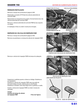 SHADOW 750                                                              SISTEMA DE ALIMENTAÇÃO (PGM-FI)

                                                               CONECTOR 2P (Preto)     VÁLVULA SOLENÓIDE
REMOÇÃO/INSTALAÇÃO
Remova o tanque de combustível (página 5-40).

Desacople o conector 2P (Preto) da válvula solenóide de
controle PAIR.

Desconecte as mangueiras de sucção e fornecimento de ar da
válvula solenóide de controle PAIR.

Remova a válvula solenóide de controle PAIR de seu suporte
no chassi.

A instalação é feita na ordem inversa da remoção.

                                                               MANGUEIRAS DE             MANGUEIRA DE
                                                               FORNECIMENTO DE AR        SUCÇÃO DE AR
                                                                                             PARAFUSOS
INSPEÇÃO DA VÁLVULA DE INSPEÇÃO PAIR                           DIANTEIRO:            TRASEIRO:
Remova o tanque de combustível (página 5-40).

Remova os parafusos e a tampa da válvula de inspeção PAIR.




                                                                  TAMPAS DAS VÁLVULAS DE INSPEÇÃO PAIR

Remova a válvula de inspeção PAIR da tampa do cabeçote.
                                                               DIANTEIRO:            TRASEIRO:




                                                                       VÁLVULAS DE INSPEÇÃO PAIR
                                                               LIMITADOR DA PALHETA
Inspecione a palheta quanto a danos ou fadiga. Substitua-a
se necessário.
Substitua a válvula de inspeção PAIR caso sua sede de
borracha esteja trincada, deteriorada ou danificada.
Substitua-a também caso haja folga entre a palheta e a sede.

Instale a válvula de inspeção PAIR na ordem inversa da
remoção.

Torque:
Parafuso da tampa da válvula
de inspeção PAIR                       7 N.m (0,7 kgf.m)


                                                                            PALHETA SEDE DE BORRACHA


                                                                                                   5-61
 