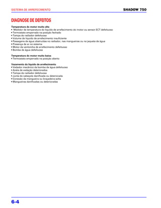 SISTEMA DE ARREFECIMENTO                                                                 SHADOW 750


DIAGNOSE DE DEFEITOS
Temperatura do motor muito alta
• Medidor de temperatura do líquido de arrefecimento do motor ou sensor ECT defeituoso
• Termostato emperrado na posição fechado
• Tampa do radiador defeituosa
• Volume de líquido de arrefecimento insuficiente
• Passagens de água obstruídas no radiador, nas mangueiras ou na jaqueta de água
• Presença de ar no sistema
• Motor da ventoinha de arrefecimento defeituoso
• Bomba de água defeituosa

Temperatura do motor muito baixa
• Termostato emperrado na posição aberto

Vazamento do líquido de arrefecimento
• Vedador mecânico da bomba de água defeituoso
• Anéis de vedação deteriorados
• Tampa do radiador defeituosa
• Junta do cabeçote danificada ou deteriorada
• Conexão da mangueira ou braçadeira solta
• Mangueiras danificadas ou deterioradas




6-4
 
