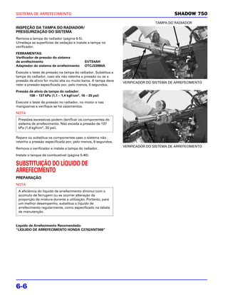 SISTEMA DE ARREFECIMENTO                                                                 SHADOW 750
                                                                               TAMPA DO RADIADOR
INSPEÇÃO DA TAMPA DO RADIADOR/
PRESSURIZAÇÃO DO SISTEMA
Remova a tampa do radiador (página 6-5).
Umedeça as superfícies de vedação e instale a tampa no
verificador.

FERRAMENTAS:
Verificador de pressão do sistema
de arrefecimento                            SVTS4AH
Adaptador do sistema de arrefecimento       OTCJ33984A

Execute o teste de pressão na tampa do radiador. Substitua a
tampa do radiador, caso ela não retenha a pressão ou se a
pressão de alívio for muito alta ou muito baixa. A tampa deve
                                                                VERIFICADOR DO SISTEMA DE ARREFECIMENTO
reter a pressão especificada por, pelo menos, 6 segundos.

Pressão de alívio da tampa do radiador:
        108 – 137 kPa (1,1 – 1,4 kgf/cm2, 16 – 20 psi)

Execute o teste de pressão no radiador, no motor e nas
mangueiras e verifique se há vazamentos.

NOTA
 Pressões excessivas podem danificar os componentes do
 sistema de arrefecimento. Não exceda a pressão de 137
 kPa (1,4 kgf/cm2, 20 psi).

Repare ou substitua os componentes caso o sistema não
retenha a pressão especificada por, pelo menos, 6 segundos.
                                                                VERIFICADOR DO SISTEMA DE ARREFECIMENTO
Remova o verificador e instale a tampa do radiador.

Instale o tanque de combustível (página 5-40).

SUBSTITUIÇÃO DO LÍQUIDO DE
ARREFECIMENTO
PREPARAÇÃO
NOTA
 A eficiência do líquido de arrefecimento diminui com o
 acúmulo de ferrugem ou se ocorrer alteração da
 proporção da mistura durante a utilização. Portanto, para
 um melhor desempenho, substitua o líquido de
 arrefecimento regularmente, como especificado na tabela
 de manutenção.



Líquido de Arrefecimento Recomendado:
“LÍQUIDO DE ARREFECIMENTO HONDA C2702ANT000”




6-6
 