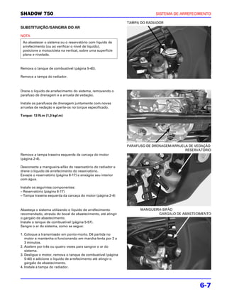 SHADOW 750                                                                  SISTEMA DE ARREFECIMENTO

                                                               TAMPA DO RADIADOR
SUBSTITUIÇÃO/SANGRIA DO AR

NOTA
 Ao abastecer o sistema ou o reservatório com líquido de
 arrefecimento (ou ao verificar o nível de líquido),
 posicione a motocicleta na vertical, sobre uma superfície
 plana e nivelada.



Remova o tanque de combustível (página 5-40).

Remova a tampa do radiador.



Drene o líquido de arrefecimento do sistema, removendo o
parafuso de drenagem e a arruela de vedação.

Instale os parafusos de drenagem juntamente com novas
arruelas de vedação e aperte-os no torque especificado.

Torque: 13 N.m (1,3 kgf.m)




                                                               PARAFUSO DE DRENAGEM/ARRUELA DE VEDAÇÃO
                                                                                          RESERVATÓRIO
Remova a tampa traseira esquerda da carcaça do motor
(página 2-4).

Desconecte a mangueira-sifão do reservatório do radiador e
drene o líquido de arrefecimento do reservatório.
Esvazie o reservatório (página 6-17) e enxágüe seu interior
com água.

Instale os seguintes componentes:
– Reservatório (página 6-17)
– Tampa traseira esquerda da carcaça do motor (página 2-4)



Abasteça o sistema utilizando o líquido de arrefecimento             MANGUEIRA-SIFÃO
recomendado, através do bocal de abastecimento, até atingir                  GARGALO DE ABASTECIMENTO
o gargalo de abastecimento.
Instale o tanque de combustível (página 5-57).
Sangre o ar do sistema, como se segue:

1. Coloque a transmissão em ponto-morto. Dê partida no
   motor e mantenha-o funcionando em marcha-lenta por 2 a
   3 minutos.
2. Acelere por três ou quatro vezes para sangrar o ar do
   sistema.
3. Desligue o motor, remova o tanque de combustível (página
   5-40) e adicione o líquido de arrefecimento até atingir o
   gargalo de abastecimento.
4. Instale a tampa do radiador.




                                                                                                6-7
 