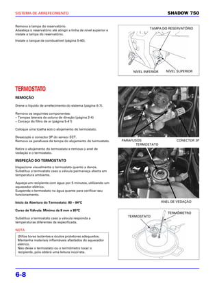SISTEMA DE ARREFECIMENTO                                                                   SHADOW 750

Remova a tampa do reservatório.
                                                                                TAMPA DO RESERVATÓRIO
Abasteça o reservatório até atingir a linha de nível superior e
instale a tampa do reservatório.

Instale o tanque de combustível (página 5-40).




                                                                       NÍVEL INFERIOR     NÍVEL SUPERIOR




TERMOSTATO
REMOÇÃO

Drene o líquido de arrefecimento do sistema (página 6-7).

Remova os seguintes componentes:
– Tampas laterais da coluna de direção (página 2-4)
– Carcaça do filtro de ar (página 5-41)

Coloque uma toalha sob o alojamento do termostato.

Desacople o conector 3P do sensor ECT.
Remova os parafusos da tampa do alojamento do termostato.         PARAFUSOS                    CONECTOR 3P
                                                                        TERMOSTATO
Retire o alojamento do termostato e remova o anel de
vedação e o termostato.

INSPEÇÃO DO TERMOSTATO
Inspecione visualmente o termostato quanto a danos.
Substitua o termostato caso a válvula permaneça aberta em
temperatura ambiente.

Aqueça um recipiente com água por 5 minutos, utilizando um
aquecedor elétrico.
Suspenda o termostato na água quente para verificar seu
funcionamento.

Início da Abertura do Termostato: 80 – 84°C                                             ANEL DE VEDAÇÃO

Curso de Válvula: Mínimo de 8 mm a 95°C
                                                                                           TERMÔMETRO
                                                                    TERMOSTATO
Substitua o termostato caso a válvula responda a
temperaturas diferentes da especificada.

NOTA
 Utilize luvas isolantes e óculos protetores adequados.
 Mantenha materiais inflamáveis afastados do aquecedor
 elétrico.
 Não deixe o termostato ou o termômetro tocar o
 recipiente, pois obterá uma leitura incorreta.




6-8
 