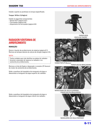 SHADOW 750                                                                   SISTEMA DE ARREFECIMENTO


Instale e aperte os parafusos no torque especificado.

Torque: 10 N.m (1,0 kgf.m)

Instale os seguintes componentes:
– Sensor ECT (página 5-51)
– Termostato (página 6-9)
– Alojamento do termostato (página 6-9)




                                                                                           PARAFUSOS
                                                                                     CINTA DA FIAÇÃO

RADIADOR/VENTOINHA DE
ARREFECIMENTO
REMOÇÃO

Drene o líquido de arrefecimento do sistema (página 6-7).
Remova as tampas laterais da coluna de direção (página 2-4).

NOTA
 Tenha cuidado para não danificar as aletas do radiador
 durante a execução de reparos no radiador e na
 ventoinha de arrefecimento.
                                                               CONECTOR 2P (Branco)
                                                                                   PARAFUSO DA BRAÇADEIRA
Remova a cinta da fiação e desacople o conector 2P (branco)
do motor da ventoinha de arrefecimento.

Solte o parafuso da braçadeira da mangueira de água e
desconecte a mangueira de água superior do radiador.




                                                               MANGUEIRA DE ÁGUA SUPERIOR
                                                                    PARAFUSO DA BRAÇADEIRA
Solte o parafuso da braçadeira da mangueira de água e
desconecte a mangueira de água inferior do radiador.




                                                                     MANGUEIRA DE ÁGUA INFERIOR


                                                                                                  6-11
 