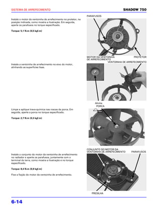 SISTEMA DE ARREFECIMENTO                                                                SHADOW 750
                                                                PARAFUSOS
Instale o motor da ventoinha de arrefecimento no protetor, na
posição indicada, como mostra a ilustração. Em seguida,
aperte os parafusos no torque especificado.

Torque: 5,1 N.m (0,5 kgf.m)




                                                                MOTOR DA VENTOINHA              PROTETOR
                                                                DE ARREFECIMENTO
                                                                              VENTOINHA DE ARREFECIMENTO
Instale a ventoinha de arrefecimento no eixo do motor,
alinhando as superfícies lisas.




                                                                     Alinhe
                                                                      PORCA
Limpe e aplique trava-química nas roscas da porca. Em
seguida, aperte a porca no torque especificado.

Torque: 2,7 N.m (0,3 kgf.m)




                                                                CONJUNTO DO MOTOR DA
                                                                VENTOINHA DE ARREFECIMENTO   PARAFUSOS
Instale o conjunto do motor da ventoinha de arrefecimento
no radiador e aperte os parafusos, juntamente com o
terminal do terra, como mostra a ilustração e no torque
especificado.

Torque: 8,4 N.m (0,9 kgf.m)

Fixe a fiação do motor da ventoinha de arrefecimento.




                                                                   PRESILHA


6-14
 