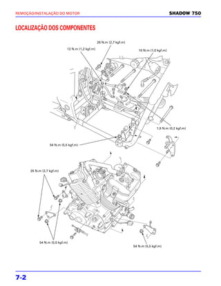 REMOÇÃO/INSTALAÇÃO DO MOTOR                                                                    SHADOW 750


LOCALIZAÇÃO DOS COMPONENTES

                                                  26 N.m (2,7 kgf.m)

                             12 N.m (1,2 kgf.m)                           10 N.m (1,0 kgf.m)




                                                                                     1,9 N.m (0,2 kgf.m)




                  54 N.m (5,5 kgf.m)




      26 N.m (2,7 kgf.m)




           54 N.m (5,5 kgf.m)
                                                                       54 N.m (5,5 kgf.m)




7-2
 