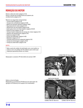 REMOÇÃO/INSTALAÇÃO DO MOTOR                                                               SHADOW 750


REMOÇÃO DO MOTOR
Drene o óleo de motor (página 3-13).
Drene o líquido de arrefecimento do sistema de
arrefecimento (página 6-7).

Remova os seguintes componentes:
– Tampa lateral (página 2-4)
– Tanque de combustível (página 5-40)
– Bobina de ignição dianteira (página 18-8)
– Supressores de ruídos (página 3-7)
– Alojamento do termostato (página 6-9)
– Interruptor da luz do freio traseiro (página 20-22)
– Pedal do freio (página 15-18)
– Tampa traseira esquerda da carcaça do motor (página 2-4)
– Sistema de escapamento (página 2-9)
– Injetores (página 5-49)
– Corpo do acelerador (página 5-43)
– Radiador (página 6-11)
– Tampas superiores do cabeçote (página 2-6)
– Tampa da embreagem (página 10-5)
– Tampa do alternador (página 3-9)

NOTA

 Sele a porta do coletor de admissão com uma toalha ou
 cubra-a com um pedaço de fita adesiva para evitar que
 materiais estranhos entrem no motor.


                                                                                    CONECTOR 2P (Vermelho)
Desacople o conector 2P (Vermelho) do sensor CKP.




                                                                 CINTA DA FIAÇÃO
Solte a cinta da fiação.
Desacople os conectores 2P (Branco) do interruptor de
ignição e 4P (Branco) do receptor do imobilizador.




                                                             CONECTOR 2P (Branco)       CONECTOR 4P (Branco)


7-4
 