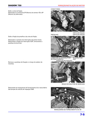 SHADOW 750                                                          REMOÇÃO/INSTALAÇÃO DO MOTOR

                                                            CONECTORES
Solte a cinta da fiação.
Desacople os conectores 3P (Branco) do sensor VS e 3P
(Branco) do alternador.




                                                                                      CINTA DA FIAÇÃO
                                                            PRESILHAS                 CINTA DA FIAÇÃO
Solte a fiação da presilha e da cinta da fiação.

Desacople o conector do interruptor de ponto-morto.
Desconecte a fiação do interruptor EOP, removendo o
parafuso do terminal.




                                                            CONECTOR DO INTERRUPTOR   INTERRUPTOR
                                                            DE PONTO-MORTO            EOP
                                                                  PARAFUSO DE FIXAÇÃO
Remova o parafuso de fixação e o braço do seletor de
marchas.




                                                                         BRAÇO DO SELETOR DE MARCHAS

Desconecte as mangueiras de fornecimento de ar secundário
das tampas da válvula de inspeção PAIR.




                                                                MANGUEIRAS DE FORNECIMENTO DE AR


                                                                                               7-5
 