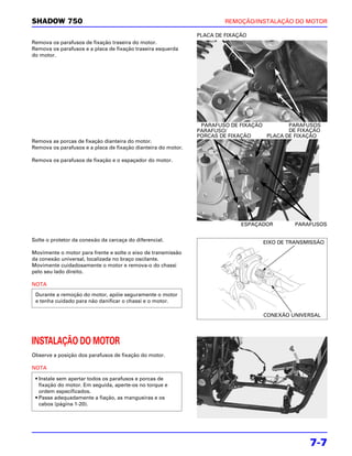 SHADOW 750                                                              REMOÇÃO/INSTALAÇÃO DO MOTOR

                                                               PLACA DE FIXAÇÃO
Remova os parafusos de fixação traseira do motor.
Remova os parafusos e a placa de fixação traseira esquerda
do motor.




                                                                PARAFUSO DE FIXAÇÃO        PARAFUSOS
                                                               PARAFUSO/                   DE FIXAÇÃO
                                                               PORCAS DE FIXAÇÃO    PLACA DE FIXAÇÃO
Remova as porcas de fixação dianteira do motor.
Remova os parafusos e a placa de fixação dianteira do motor.

Remova os parafusos de fixação e o espaçador do motor.




                                                                             ESPAÇADOR       PARAFUSOS


Solte o protetor da conexão da carcaça do diferencial.                             EIXO DE TRANSMISSÃO
Movimente o motor para frente e solte o eixo de transmissão
da conexão universal, localizada no braço oscilante.
Movimente cuidadosamente o motor e remova-o do chassi
pelo seu lado direito.

NOTA
 Durante a remoção do motor, apóie seguramente o motor
 e tenha cuidado para não danificar o chassi e o motor.

                                                                                   CONEXÃO UNIVERSAL




INSTALAÇÃO DO MOTOR
Observe a posição dos parafusos de fixação do motor.

NOTA

 • Instale sem apertar todos os parafusos e porcas de
   fixação do motor. Em seguida, aperte-os no torque e
   ordem especificados.
 • Passe adequadamente a fiação, as mangueiras e os
   cabos (página 1-20).




                                                                                                 7-7
 