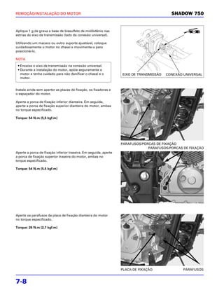 REMOÇÃO/INSTALAÇÃO DO MOTOR                                                               SHADOW 750


Aplique 1 g de graxa a base de bissulfeto de molibdênio nas
estrias do eixo de transmissão (lado da conexão universal).

Utilizando um macaco ou outro suporte ajustável, coloque
cuidadosamente o motor no chassi e movimente-o para
posicioná-lo.

NOTA

 • Encaixe o eixo de transmissão na conexão universal.
 • Durante a instalação do motor, apóie seguramente o
   motor e tenha cuidado para não danificar o chassi e o          EIXO DE TRANSMISSÃO   CONEXÃO UNIVERSAL
   motor.


Instale ainda sem aperter as placas de fixação, os fixadores e
o espaçador do motor.

Aperte a porca de fixação inferior dianteira. Em seguida,
aperte a porca de fixação superior dianteira do motor, ambas
no torque especificado.

Torque: 54 N.m (5,5 kgf.m)




                                                                  PARAFUSOS/PORCAS DE FIXAÇÃO
                                                                               PARAFUSOS/PORCAS DE FIXAÇÃO
Aperte a porca de fixação inferior traseira. Em seguida, aperte
a porca de fixação superior traseira do motor, ambas no
torque especificado.

Torque: 54 N.m (5,5 kgf.m)




Aperte os parafusos da placa de fixação dianteira do motor
no torque especificado.

Torque: 26 N.m (2,7 kgf.m)




                                                                  PLACA DE FIXAÇÃO              PARAFUSOS


7-8
 