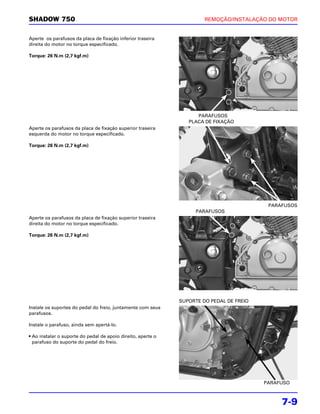 SHADOW 750                                                             REMOÇÃO/INSTALAÇÃO DO MOTOR


Aperte os parafusos da placa de fixação inferior traseira
direita do motor no torque especificado.

Torque: 26 N.m (2,7 kgf.m)




                                                                    PARAFUSOS
                                                                 PLACA DE FIXAÇÃO
Aperte os parafusos da placa de fixação superior traseira
esquerda do motor no torque especificado.

Torque: 26 N.m (2,7 kgf.m)




                                                                                           PARAFUSOS
                                                                    PARAFUSOS
Aperte os parafusos da placa de fixação superior traseira
direita do motor no torque especificado.

Torque: 26 N.m (2,7 kgf.m)




                                                              SUPORTE DO PEDAL DE FREIO
Instale os suportes do pedal do freio, juntamente com seus
parafusos.

Instale o parafuso, ainda sem apertá-lo.

• Ao instalar o suporte do pedal de apoio direito, aperte o
  parafuso do suporte do pedal do freio.




                                                                                          PARAFUSO



                                                                                               7-9
 