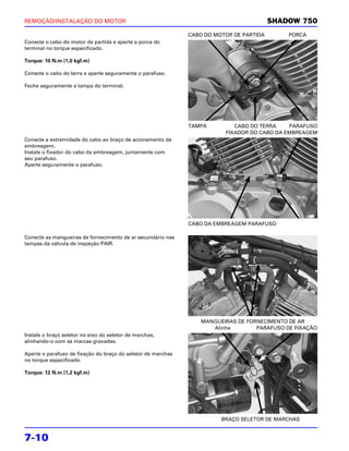 REMOÇÃO/INSTALAÇÃO DO MOTOR                                                              SHADOW 750
                                                              CABO DO MOTOR DE PARTIDA       PORCA
Conecte o cabo do motor de partida e aperte a porca do
terminal no torque especificado.

Torque: 10 N.m (1,0 kgf.m)

Conecte o cabo do terra e aperte seguramente o parafuso.

Feche seguramente a tampa do terminal.




                                                              TAMPA         CABO DO TERRA    PARAFUSO
                                                                         FIXADOR DO CABO DA EMBREAGEM
Conecte a extremidade do cabo ao braço de acionamento da
embreagem.
Instale o fixador do cabo da embreagem, juntamente com
seu parafuso.
Aperte seguramente o parafuso.




                                                              CABO DA EMBREAGEM PARAFUSO

Conecte as mangueiras de fornecimento de ar secundário nas
tampas da válvula de inspeção PAIR.




                                                                  MANGUEIRAS DE FORNECIMENTO DE AR
                                                                     Alinhe        PARAFUSO DE FIXAÇÃO
Instale o braço seletor no eixo do seletor de marchas,
alinhando-o com as marcas gravadas.

Aperte o parafuso de fixação do braço do seletor de marchas
no torque especificado.

Torque: 12 N.m (1,2 kgf.m)




                                                                        BRAÇO SELETOR DE MARCHAS


7-10
 