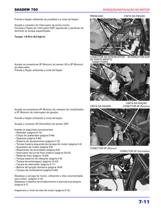 SHADOW 750                                                              REMOÇÃO/INSTALAÇÃO DO MOTOR

                                                               PRESILHAS                 CINTA DA FIAÇÃO
Prenda a fiação utilizando as presilhas e a cinta da fiação.

Acople o conector do interruptor de ponto-morto.
Conecte a fiação do interruptor EOP, apertando o parafuso do
terminal no torque especificado.

Torque: 1,9 N.m (0,2 kgf.m)




                                                               CONECTOR DO INTERRUPTOR     INTERRUPTOR EOP
                                                               DE PONTO-MORTO
                                                                CONECTORES
Acople os conectores 3P (Branco) do sensor VS e 3P (Branco)
do alternador.
Prenda a fiação utilizando a cinta da fiação




                                                                                          CINTA DA FIAÇÃO
                                                               CINTA DA FIAÇÃO          CONECTOR 4P (Branco)
Acople os conectores 4P (Branco) do receptor do imobilizador
e 2P (Branco) do interruptor de ignição.

Prenda a fiação utilizando a cinta da fiação.

Acople o conector 2P (Vermelho) do sensor CKP.

Instale os seguintes componentes:
– Radiador (página 6-15)
– Corpo do acelerador (página 5-45)
– Injetores (página 5-50)
– Sistema de escapamento (página 2-12)
– Tampa traseira esquerda da carcaça do motor (página 2-4)
– Supressor de ruídos (página 3-8)
                                                               CONECTOR 2P (Branco)
– Alojamento do termostato (página 6-9)
                                                                                      CONECTOR 2P (Vermelho)
– Interruptor da luz do freio traseiro (página 20-22)
– Pedal do freio (página 15-20)
– Tampa superior do cabeçote (página 2-6)
– Tampa da embreagem (página 10-22)
– Tampa do alternador (página 3-11)
– Bobina de ignição dianteira (página 18-8)
– Tanque de combustível (página 5-40)

Abasteça a carcaça do motor, utilizando o óleo recomendado
para motor (página 3-13).
Abasteça o sistema de arrefecimento e execute sua sangria
(página 6-7).

Inspecione o nível de óleo de motor (página 3-12).




                                                                                                   7-11
 