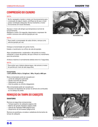 CABEÇOTE/VÁLVULAS                                                                      SHADOW 750


COMPRESSÃO DO CILINDRO
NOTA
 Se for necessário manter o motor em funcionamento para
 a execução de algum reparo, certifique-se de que o local
 possui ventilação adequada. Nunca mantenha o motor
 funcionando em locais fechados.


Aqueça o motor até atingir sua temperatura normal de
funcionamento.
Desligue o motor. Em seguida, desconecte o supressor de
ruídos e remova uma vela de ignição por vez.
                                                                                     MANÔMETRO
NOTA
 Para medir a compressão de cada cilindro, remova uma
 vela de ignição por vez.


Coloque a transmissão em ponto-morto.
Instale o manômetro no orifício da vela de ignição.

Abra completamente o acelerador e dê partida no motor,
utilizando o motor de partida, até que a leitura no manômetro
pare de aumentar.

A leitura máxima é normalmente obtida entre 4 e 7 segundos.

NOTA
 Para evitar que a bateria descarregue, não acione o motor
 de partida por mais de sete segundos.


Compressão:
1.373 ± 98 kPa (14,0 ± 1,0 kgf/cm2, 199 ± 14 psi) a 400 rpm

Baixa compressão pode ser causada por:
– Junta do cabeçote queimada
– Ajuste incorreto da válvula
– Vazamento na válvula
– Anel do pistão ou cilindro desgastado

Alta compressão pode ser causada por:
– Excesso de depósitos de carvão na câmara de combustão
  ou na cabeça do pistão


REMOÇÃO DA TAMPA DO CABEÇOTE
DIANTEIRO

Remova os seguintes componentes:
– Tampa superior do cabeçote (página 2-6)
– Bobina de ignição dianteira (página 18-8)
– Válvula de inspeção PAIR (página 5-61)
– Alojamento do termostato (página 6-9)

Remova os parafusos, arruelas e vedadores de borracha da
tampa do cabeçote.

                                                                PARAFUSOS/ARRUELAS/VEDADORES
                                                                DE BORRACHA


8-6
 