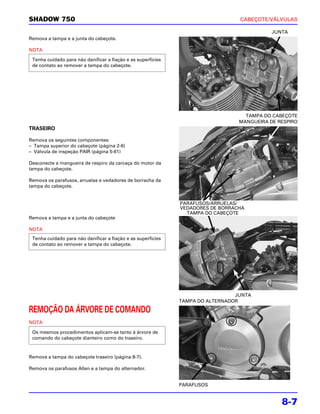SHADOW 750                                                                       CABEÇOTE/VÁLVULAS

                                                                                            JUNTA
Remova a tampa e a junta do cabeçote.

NOTA

 Tenha cuidado para não danificar a fiação e as superfícies
 de contato ao remover a tampa do cabeçote.




                                                                                   TAMPA DO CABEÇOTE
                                                                                 MANGUEIRA DE RESPIRO
TRASEIRO

Remova os seguintes componentes:
– Tampa superior do cabeçote (página 2-6)
– Válvula de inspeção PAIR (página 5-61)

Desconecte a mangueira de respiro da carcaça do motor da
tampa do cabeçote.

Remova os parafusos, arruelas e vedadores de borracha da
tampa do cabeçote.


                                                              PARAFUSOS/ARRUELAS/
                                                              VEDADORES DE BORRACHA
                                                                TAMPA DO CABEÇOTE
Remova a tampa e a junta do cabeçote

NOTA
 Tenha cuidado para não danificar a fiação e as superfícies
 de contato ao remover a tampa do cabeçote.




                                                                                JUNTA
                                                              TAMPA DO ALTERNADOR

REMOÇÃO DA ÁRVORE DE COMANDO
NOTA

 Os mesmos procedimentos aplicam-se tanto à árvore de
 comando do cabeçote dianteiro como do traseiro.



Remova a tampa do cabeçote traseiro (página 8-7).

Remova os parafusos Allen e a tampa do alternador.


                                                              PARAFUSOS


                                                                                               8-7
 
