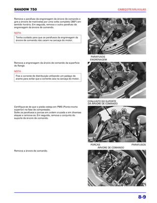 SHADOW 750                                                                           CABEÇOTE/VÁLVULAS


Remova o parafuso da engrenagem da árvore de comando e
gire a árvore de manivelas por uma volta completa (360°) em
sentido horário. Em seguida, remova o outro parafuso da
engrenagem da árvore de comando.

NOTA
 Tenha cuidado para que os parafusos da engrenagem da
 árvore de comando não caiam na carcaça do motor.




                                                                PARAFUSOS
                                                               ENGRENAGEM
Remova a engrenagem da árvore de comando da superfície
do flange.

NOTA
 Fixe a corrente de distribuição utilizando um pedaço de
 arame para evitar que a corrente caia na carcaça do motor.




                                                              CONJUNTO DO SUPORTE
                                                              DA ÁRVORE DE COMANDO
Certifique-se de que o pistão esteja em PMS (Ponto-morto
superior) na fase de compressão.
Solte os parafusos e porcas em ordem cruzada e em diversas
etapas e remova-os. Em seguida, remova o conjunto do
suporte da árvore de comando.




                                                               PORCAS                        PARAFUSOS
                                                                   ÁRVORE DE COMANDO
Remova a árvore de comando.




                                                                                                 8-9
 
