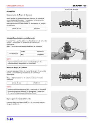 CABEÇOTE/VÁLVULAS                                                      SHADOW 750
                                                               PONTO DE MEDIDA
INSPEÇÃO

Empenamento da Árvore de Comando

Apóie ambas as extremidades dos mancais da árvore de
comando sobre blocos em V e meça seu empenamento,
utilizando um relógio comparador.
O empenamento real é a metade da leitura total do relógio
comparador.

        Limite de Uso                   0,05 mm




Altura do Ressalto da Árvore de Comando

Inspecione as superfícies dos ressaltos da árvore de comando
quanto a escoriações ou evidências de lubrificação
insuficiente.
Meça a altura de cada ressalto da árvore de comando.


                     ADM                     37,16 mm
   Limite de Uso
                     ESC                     37,58 mm


NOTA

 Inspecione o balancim caso o ressalto da árvore de
 comando esteja desgastado ou danificado.

Mancal da Árvore de Comando

Inspecione as superfícies do mancal da árvore de comando
quanto a escoriações ou evidências de lubrificação
insuficiente.

Meça o diâmetro externo de cada mancal da árvore de
comando.

        Limite de Uso                   21,90 mm

NOTA
 Inspecione as passagens de óleo e o suporte da árvore de
 comando quanto a desgaste ou danos caso a superfície
 do mancal esteja desgastada ou danificada.



Engrenagem da Árvore de Comando

Inspecione a engrenagem da árvore de comando quanto a
desgaste ou danos.




8-10
 