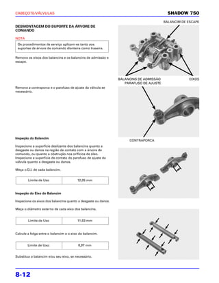 CABEÇOTE/VÁLVULAS                                                                         SHADOW 750
                                                                                        BALANCIM DE ESCAPE
DESMONTAGEM DO SUPORTE DA ÁRVORE DE
COMANDO

NOTA
 Os procedimentos de serviço aplicam-se tanto aos
 suportes da árvore de comando dianteira como traseira.

Remova os eixos dos balancins e os balancins de admissão e
escape.




                                                                BALANCINS DE ADMISSÃO                EIXOS
                                                                   PARAFUSO DE AJUSTE
Remova a contraporca e o parafuso de ajuste da válvula se
necessário.




Inspeção do Balancim
                                                                     CONTRAPORCA
Inspecione a superfície deslizante dos balancins quanto a
desgaste ou danos na região de contato com a árvore de
comando, ou quanto a obstrução nos orifícios de óleo.
Inspecione a superfície de contato do parafuso de ajuste da
válvula quanto a desgaste ou danos.

Meça o D.I. de cada balancim.


        Limite de Uso                   12,05 mm



Inspeção do Eixo do Balancim

Inspecione os eixos dos balancins quanto a desgaste ou danos.

Meça o diâmetro externo de cada eixo dos balancins.


        Limite de Uso                   11,83 mm



Calcule a folga entre o balancim e o eixo do balancim.


        Limite de Uso:                   0,07 mm


Substitua o balancim e/ou seu eixo, se necessário.




8-12
 