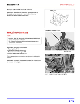 SHADOW 750                                                                        CABEÇOTE/VÁLVULAS


Inspeção do Suporte da Árvore de Comando
                                                                     MANCAIS
Inspecione as superfícies do mancal de cada suporte da
árvore de comando quanto a escoriações, riscos ou
evidências de lubrificação insuficiente.




                                                              CONEXÃO DA MANGUEIRA

REMOÇÃO DO CABEÇOTE
NOTA

 • O motor deve ser removido do chassi antes de executar
   qualquer reparo no cabeçote.
 • Os procedimentos de reparo dos cabeçotes dianteiro e
   traseiro são os mesmos.



Remova os seguintes componentes:
– Motor (página 7-4)
– Tampa do cabeçote (página 8-6)
– Árvore de comando (página 8-7)                                                       PARAFUSO
– Coletor de admissão (página 5-47)

Remova o parafuso e a conexão da mangueira de água do
cilindro.

Remova os parafusos do tensor da corrente de distribuição e
as arruelas de vedação.




                                                              PARAFUSOS/ARRUELAS DE VEDAÇÃO




                                                                                              8-13
 
