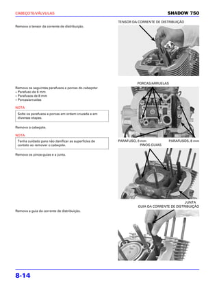 CABEÇOTE/VÁLVULAS                                                               SHADOW 750
                                                      TENSOR DA CORRENTE DE DISTRIBUIÇÃO
Remova o tensor da corrente de distribuição.




                                                                PORCAS/ARRUELAS
Remova os seguintes parafusos e porcas do cabeçote:
– Parafuso de 6 mm
– Parafusos de 8 mm
– Porcas/arruelas

NOTA
 Solte os parafusos e porcas em ordem cruzada e em
 diversas etapas.

Remova o cabeçote.

NOTA
 Tenha cuidado para não danificar as superfícies de   PARAFUSO, 6 mm            PARAFUSOS, 8 mm
 contato ao remover o cabeçote.                                   PINOS-GUIAS

Remova os pinos-guias e a junta.




                                                                                         JUNTA
                                                                GUIA DA CORRENTE DE DISTRIBUIÇÃO
Remova a guia da corrente de distribuição.




8-14
 