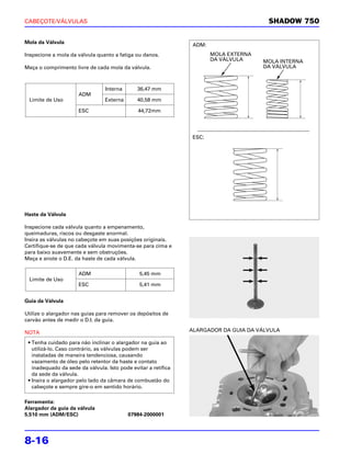 CABEÇOTE/VÁLVULAS                                                                       SHADOW 750

Mola da Válvula
                                                                 ADM:
Inspecione a mola da válvula quanto a fatiga ou danos.                  MOLA EXTERNA
                                                                        DA VÁLVULA     MOLA INTERNA
Meça o comprimento livre de cada mola da válvula.                                      DA VÁLVULA



                                 Interna       36,47 mm
                      ADM
 Limite de Uso                   Externa       40,58 mm

                      ESC                      44,72mm




                                                                 ESC:




Haste da Válvula

Inspecione cada válvula quanto a empenamento,
queimaduras, riscos ou desgaste anormal.
Insira as válvulas no cabeçote em suas posições originais.
Certifique-se de que cada válvula movimenta-se para cima e
para baixo suavemente e sem obstruções.
Meça e anote o D.E. da haste de cada válvula.

                      ADM                      5,45 mm
 Limite de Uso
                      ESC                      5,41 mm


Guia da Válvula

Utilize o alargador nas guias para remover os depósitos de
carvão antes de medir o D.I. da guia.

NOTA                                                            ALARGADOR DA GUIA DA VÁLVULA

 • Tenha cuidado para não inclinar o alargador na guia ao
   utilizá-lo. Caso contrário, as válvulas podem ser
   instaladas de maneira tendenciosa, causando
   vazamento de óleo pelo retentor da haste e contato
   inadequado da sede da válvula. Isto pode evitar a retífica
   da sede da válvula.
 • Insira o alargador pelo lado da câmara de combustão do
   cabeçote e sempre gire-o em sentido horário.

Ferramenta:
Alargador da guia da válvula
5,510 mm (ADM/ESC)                         07984-2000001




8-16
 