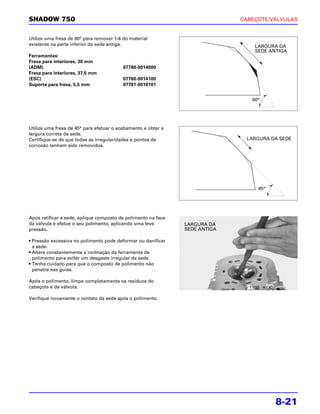 SHADOW 750                                                                   CABEÇOTE/VÁLVULAS


Utilize uma fresa de 60° para remover 1/4 do material
existente na parte inferior da sede antiga.                                      LARGURA DA
                                                                                 SEDE ANTIGA
Ferramentas:
Fresa para interiores, 30 mm
(ADM)                                     07780-0014000
Fresa para interiores, 37,5 mm
(ESC)                                     07780-0014100
Suporte para fresa, 5,5 mm                07781-0010101


                                                                                60 °
                                                                                60°




Utilize uma fresa de 45° para efetuar o acabamento e obter a
largura correta da sede.
Certifique-se de que todas as irregularidades e pontos de                     LARGURA DA SEDE
corrosão tenham sido removidos.




                                                                                   45°
                                                                                    45°




Após retificar a sede, aplique composto de polimento na face
da válvula e efetue o seu polimento, aplicando uma leve        LARGURA DA
pressão.                                                       SEDE ANTIGA

• Pressão excessiva no polimento pode deformar ou danificar
  a sede.
• Altere constantemente a inclinação da ferramenta de
  polimento para evitar um desgaste irregular da sede.
• Tenha cuidado para que o composto de polimento não
  penetre nas guias.

Após o polimento, limpe completamente os resíduos do
cabeçote e da válvula.

Verifique novamente o contato da sede após o polimento.




                                                                                          8-21
 