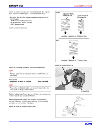 SHADOW 750                                                                           CABEÇOTE/VÁLVULAS


Instale as molas das válvulas, mantendo o lado das espiras
                                                             ADM:
mais próximas voltado para a câmara de combustão.                     MOLA EXTERNA
                                                                      DA VÁLVULA       MOLA INTERNA
• As molas das válvulas possuem as seguintes marcas de                                 DA VÁLVULA
  identificação:
  – ADM (interna): Marca amarela
  – ADM (Externa): Marca amarela
  – ESC: Marca branca

Instale o retentor da mola.




                                                                    LADO DA CÂMARA DE COMBUSTÃO

                                                             ESC:




                                                                    LADO DA CÂMARA DE COMBUSTÃO


                                                             COMPRESSOR DE MOLA
Instale as chavetas, utilizando a ferramenta especial.

NOTA
 Aplique graxa nas chavetas da válvula para facilitar sua
 instalação.

Ferramenta:
Compressor de mola da válvula               07757-0010000

NOTA
 Para evitar perda de tensão, não comprima as molas das
 válvulas mais do que o necessário.
                                                                                           CHAVETAS
Apóie o cabeçote de forma que as válvulas não encostem em
nenhum objeto que possa danificá-las.

Bata levemente nas hastes das válvulas, utilizando um
martelo plástico e um eixo, para assentar firmemente as
chavetas, como mostra a ilustração.

Instale as velas de ignição (página 3-8).




                                                                                                8-23
 