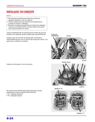 CABEÇOTE/VÁLVULAS                                                                       SHADOW 750


INSTALAÇÃO DO CABEÇOTE
NOTA
 • Os mesmos procedimentos aplicam-se tanto ao
   cabeçote dianteiro como ao traseiro.
 • Tenha cuidado para não danificar as superfícies de
   contato ao limpar o cabeçote.
 • Durante a limpeza da superfície de contato do cabeçote,
   coloque uma toalha sobre o cilindro aberto para evitar
   que a poeira penetre no motor.

Limpe completamente as superfícies de contato da junta do
cilindro e do cabeçote, tendo cuidado para não danificá-las.   GUIA DA
                                                               CORRENTE        Alinhe
Instale a guia da corrente de distribuição, alinhando a
extremidade da guia com a ranhura da carcaça do motor, e as
guias com a ranhura no cilindro.




                                                                                                Alinhe
                                                                          PINOS-GUIA
Instale os pinos-guia e uma nova junta.




                                                                                             JUNTA
                                                                  MARCA “R”
Os cilindros são identificados pelas seguintes marcas
existentes em seus compartimentos de óleo:
• “F”: cabeçote dianteiro
• “R”: cabeçote traseiro




                                                                                           MARCA “F”


8-24
 